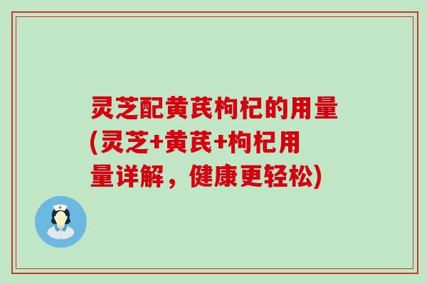 灵芝配黄芪枸杞的用量(灵芝+黄芪+枸杞用量详解，健康更轻松)