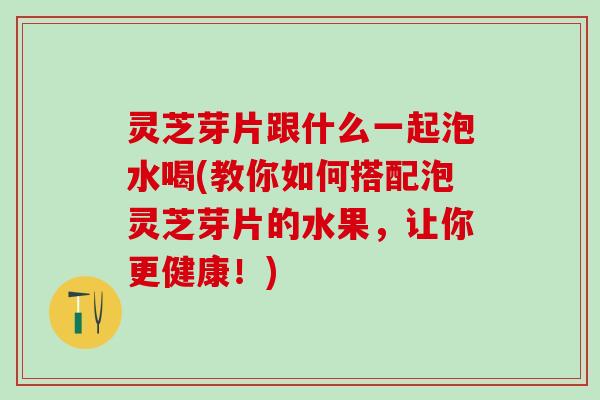 灵芝芽片跟什么一起泡水喝(教你如何搭配泡灵芝芽片的水果，让你更健康！)