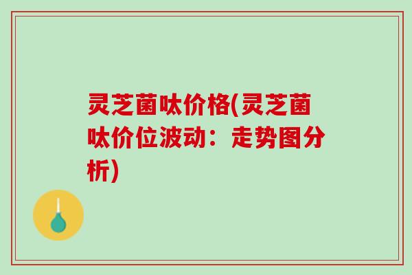 灵芝菌呔价格(灵芝菌呔价位波动：走势图分析)