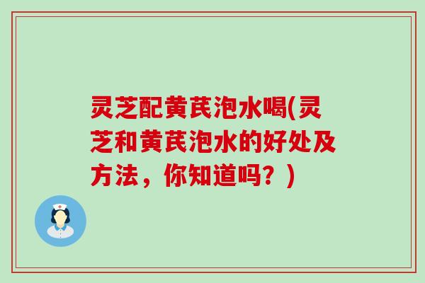 灵芝配黄芪泡水喝(灵芝和黄芪泡水的好处及方法，你知道吗？)