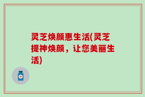 灵芝焕颜惠生活(灵芝提神焕颜，让您美丽生活)