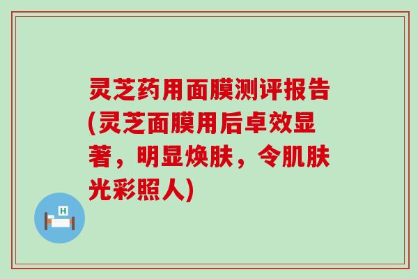 灵芝药用面膜测评报告(灵芝面膜用后卓效显著，明显焕肤，令肌肤光彩照人)