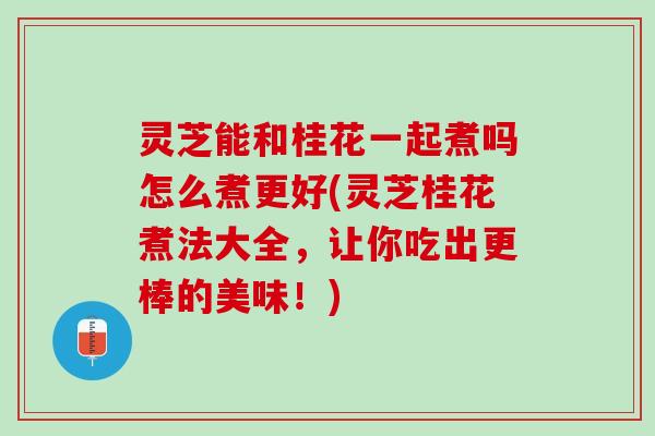灵芝能和桂花一起煮吗怎么煮更好(灵芝桂花煮法大全，让你吃出更棒的美味！)