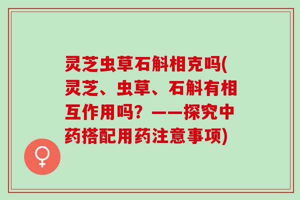灵芝虫草石斛相克吗(灵芝、虫草、石斛有相互作用吗?——探究搭配用药注意事项) 灵芝虫草石斛相克吗(灵芝、虫草、石斛有相互作用吗?——探究搭配用药注意事项)