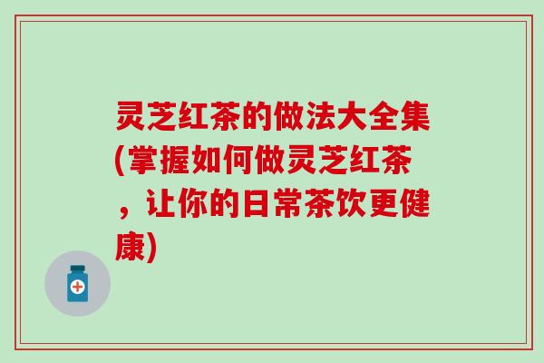 灵芝红茶的做法大全集(掌握如何做灵芝红茶，让你的日常茶饮更健康)