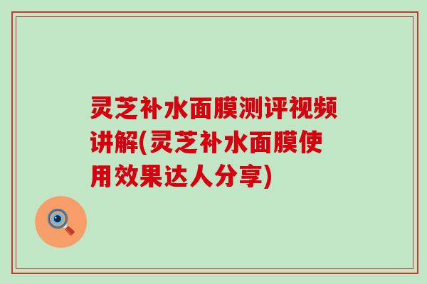 灵芝补水面膜测评视频讲解(灵芝补水面膜使用效果达人分享) 灵芝补水面膜测评视频讲解(灵芝补水面膜使用效果达人分享)