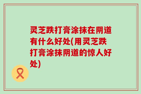 灵芝跌打膏涂抹在阴道有什么好处(用灵芝跌打膏涂抹阴道的惊人好处)