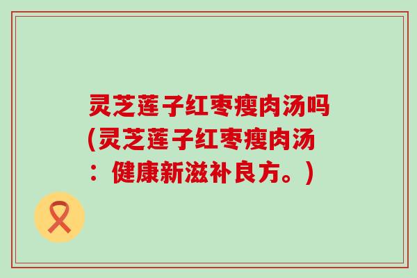 灵芝莲子红枣瘦肉汤吗(灵芝莲子红枣瘦肉汤：健康新滋补良方。)