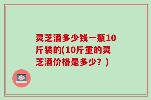 灵芝酒多少钱一瓶10斤装的(10斤重的灵芝酒价格是多少？)
