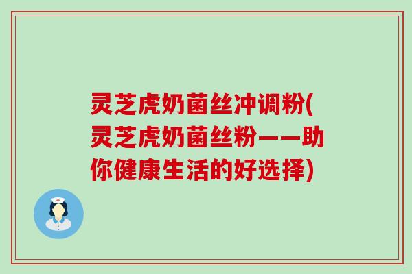 灵芝虎奶菌丝冲调粉(灵芝虎奶菌丝粉——助你健康生活的好选择)