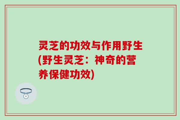 灵芝的功效与作用野生(野生灵芝：神奇的营养保健功效)