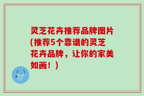 灵芝花卉推荐品牌图片(推荐5个靠谱的灵芝花卉品牌，让你的家美如画！)