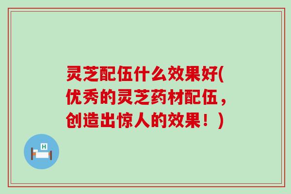 灵芝配伍什么效果好(优秀的灵芝药材配伍，创造出惊人的效果！)