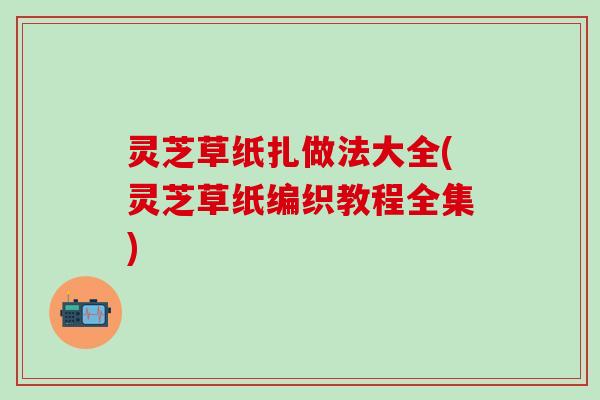 灵芝草纸扎做法大全(灵芝草纸编织教程全集)