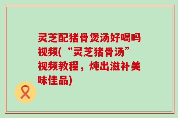 灵芝配猪骨煲汤好喝吗视频(“灵芝猪骨汤”视频教程，炖出滋补美味佳品)