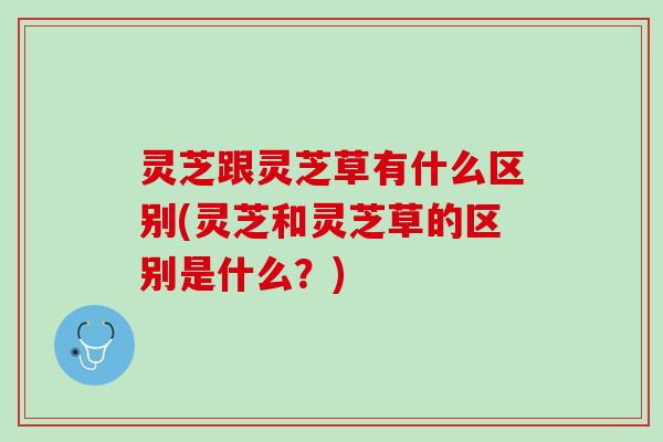 灵芝跟灵芝草有什么区别(灵芝和灵芝草的区别是什么？)