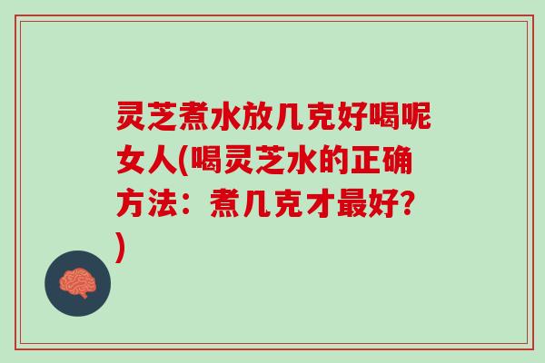 灵芝煮水放几克好喝呢女人(喝灵芝水的正确方法：煮几克才最好？)