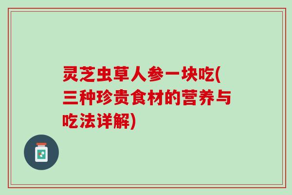 灵芝虫草人参一块吃(三种珍贵食材的营养与吃法详解)