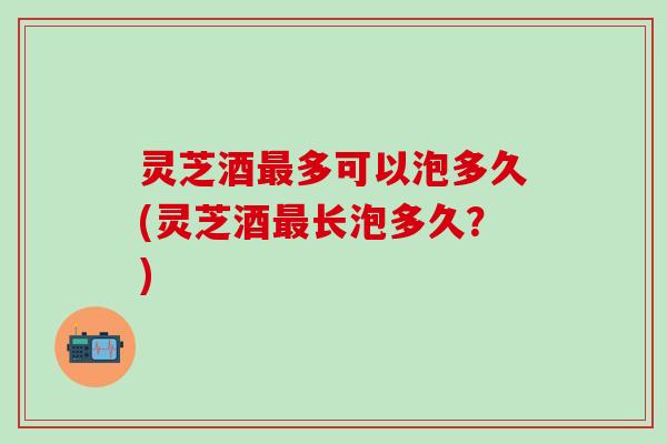 灵芝酒最多可以泡多久(灵芝酒最长泡多久？)