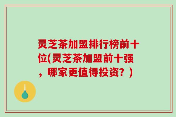 灵芝茶加盟排行榜前十位(灵芝茶加盟前十强，哪家更值得投资？)