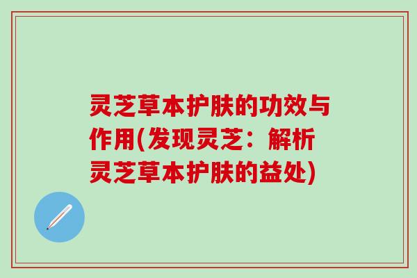 灵芝草本护肤的功效与作用(发现灵芝：解析灵芝草本护肤的益处)