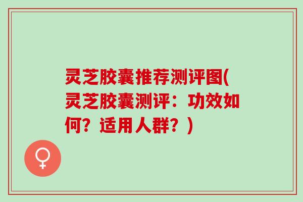 灵芝胶囊推荐测评图(灵芝胶囊测评：功效如何？适用人群？)