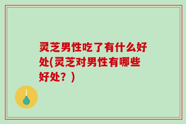 灵芝男性吃了有什么好处(灵芝对男性有哪些好处?) 灵芝男性吃了有什么好处(灵芝对男性有哪些好处?)
