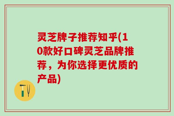 灵芝牌子推荐知乎(10款好口碑灵芝品牌推荐，为你选择更优质的产品)