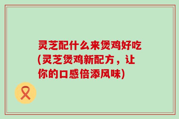 灵芝配什么来煲鸡好吃(灵芝煲鸡新配方，让你的口感倍添风味)