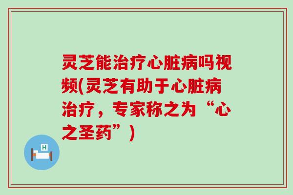 灵芝能治疗心脏病吗视频(灵芝有助于心脏病治疗，专家称之为“心之圣药”)