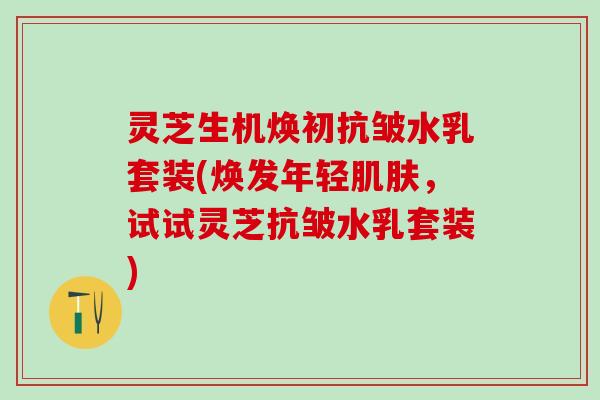 灵芝生机焕初抗皱水乳套装(焕发年轻肌肤，试试灵芝抗皱水乳套装)