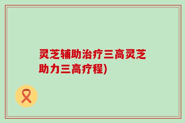 灵芝辅助治疗三高灵芝助力三高疗程)