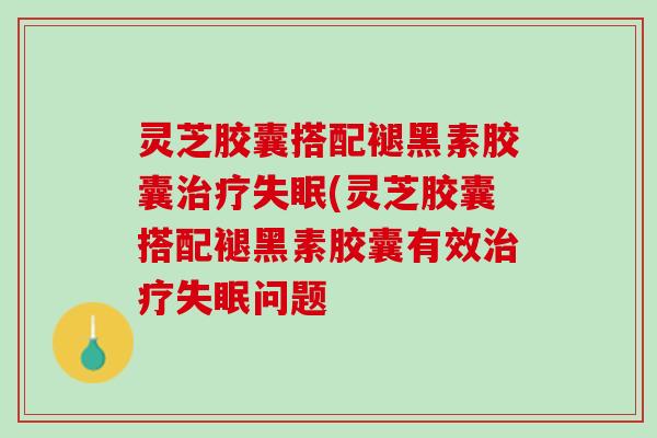 灵芝胶囊搭配褪黑素胶囊(灵芝胶囊搭配褪黑素胶囊有效问题 灵芝胶囊搭配褪黑素胶囊(灵芝胶囊搭配褪黑素胶囊有效问题