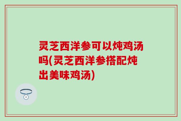 灵芝西洋参可以炖鸡汤吗(灵芝西洋参搭配炖出美味鸡汤)