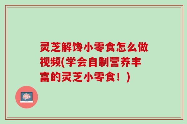 灵芝解馋小零食怎么做视频(学会自制营养丰富的灵芝小零食！)