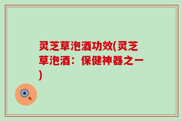 灵芝草泡酒功效(灵芝草泡酒：保健神器之一)