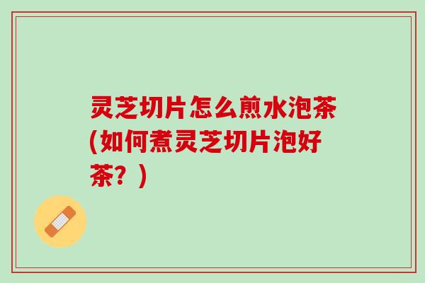 灵芝切片怎么煎水泡茶(如何煮灵芝切片泡好茶？)