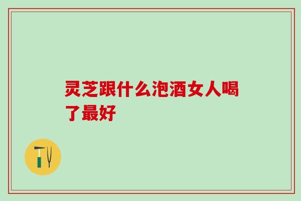 灵芝跟什么泡酒女人喝了最好