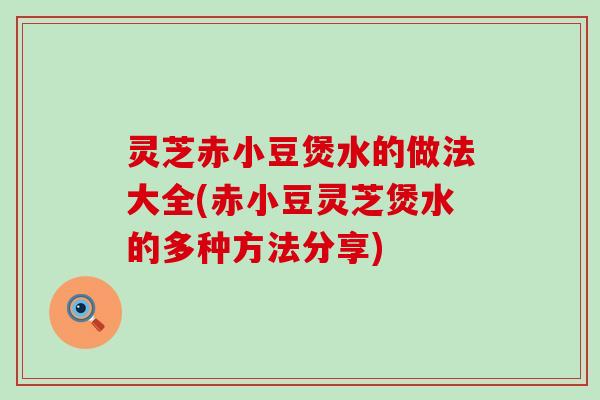 灵芝赤小豆煲水的做法大全(赤小豆灵芝煲水的多种方法分享)