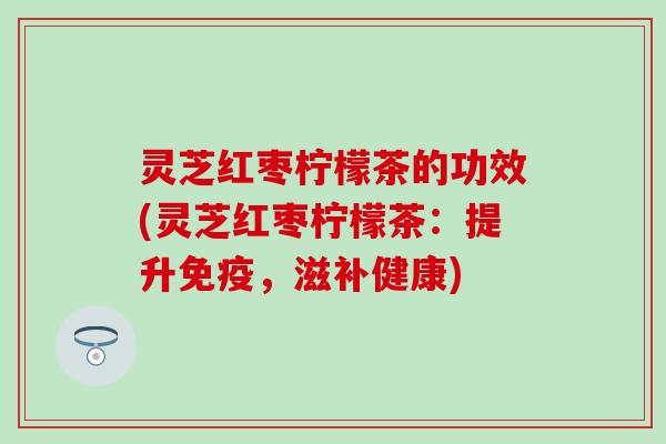 灵芝红枣柠檬茶的功效(灵芝红枣柠檬茶：提升免疫，滋补健康)