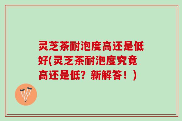 灵芝茶耐泡度高还是低好(灵芝茶耐泡度究竟高还是低？新解答！)