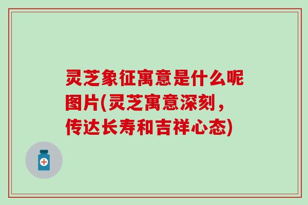 灵芝象征寓意是什么呢图片(灵芝寓意深刻，传达长寿和吉祥心态)