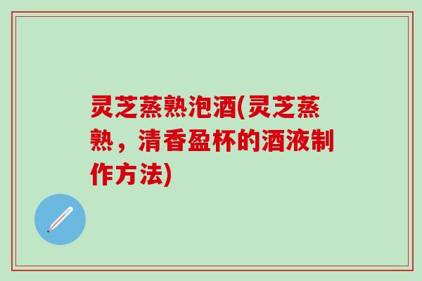 灵芝蒸熟泡酒(灵芝蒸熟，清香盈杯的酒液制作方法)