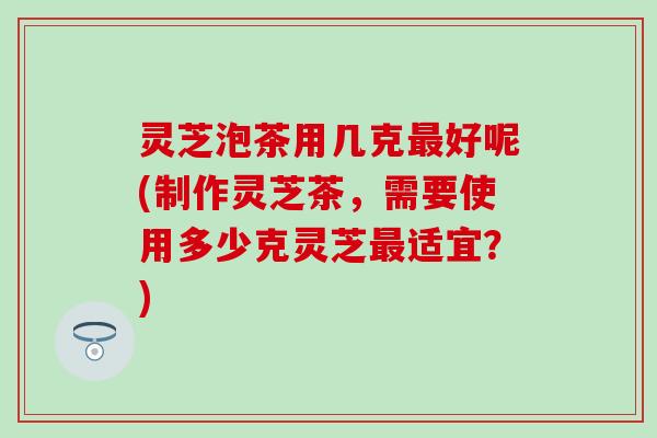 灵芝泡茶用几克最好呢(制作灵芝茶，需要使用多少克灵芝最适宜？)