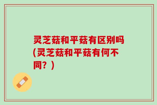 灵芝菇和平菇有区别吗(灵芝菇和平菇有何不同？)
