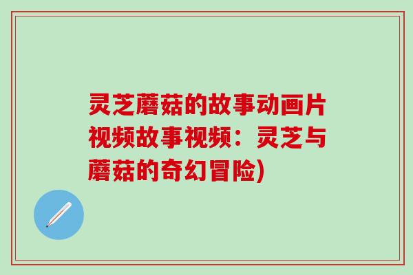 灵芝蘑菇的故事动画片视频故事视频：灵芝与蘑菇的奇幻冒险)