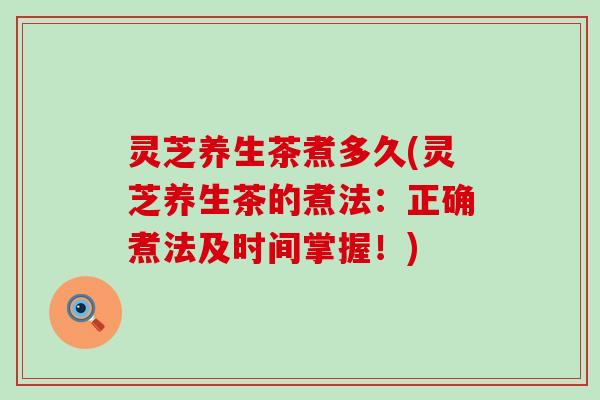 灵芝养生茶煮多久(灵芝养生茶的煮法：正确煮法及时间掌握！)