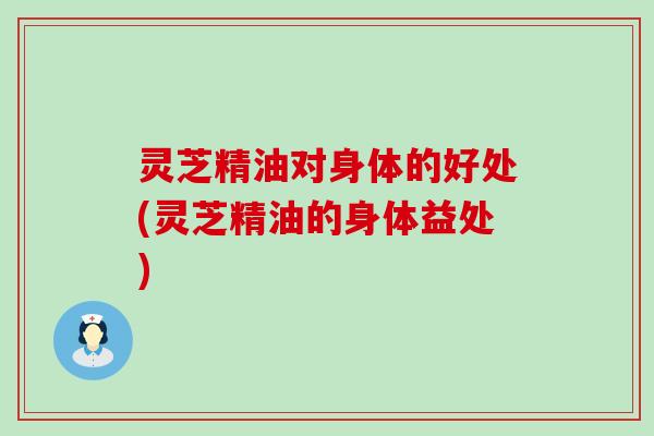 灵芝精油对身体的好处(灵芝精油的身体益处)