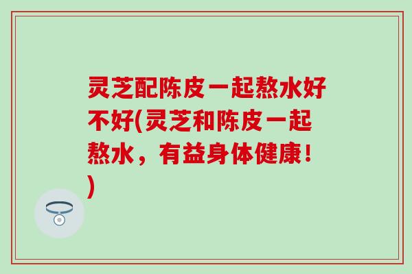 灵芝配陈皮一起熬水好不好(灵芝和陈皮一起熬水，有益身体健康！)