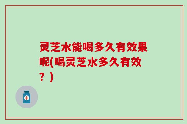 灵芝水能喝多久有效果呢(喝灵芝水多久有效？)